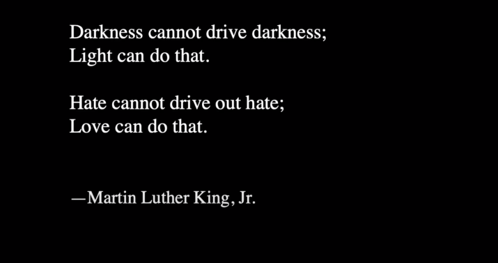Black screen with white text, "Darkness cannot drive darkness; Light can do that. Hate cannot drive out hate; Love can do that. —Martin Luther King, Jr."